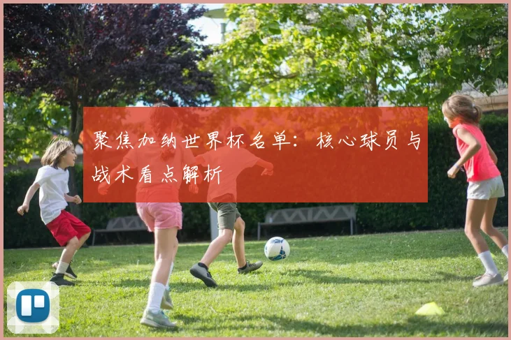 聚焦加纳世界杯名单：核心球员与战术看点解析