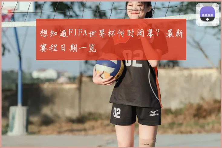 想知道FIFA世界杯何时闭幕？最新赛程日期一览