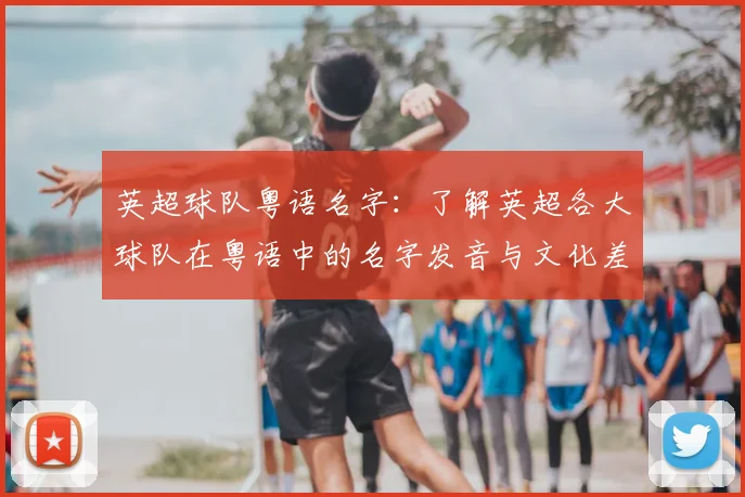 英超球队粤语名字:了解英超各大球队在粤语中的名字发音与文化差异